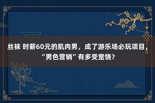 丝袜 时薪60元的肌肉男，成了游乐场必玩项目，“男色营销”有多受宽饶？