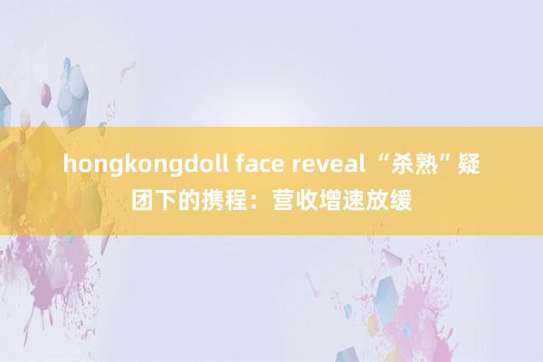 hongkongdoll face reveal “杀熟”疑团下的携程：营收增速放缓