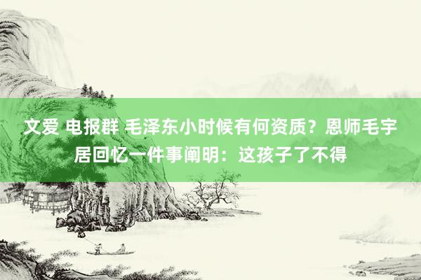 文爱 电报群 毛泽东小时候有何资质？恩师毛宇居回忆一件事阐明：这孩子了不得