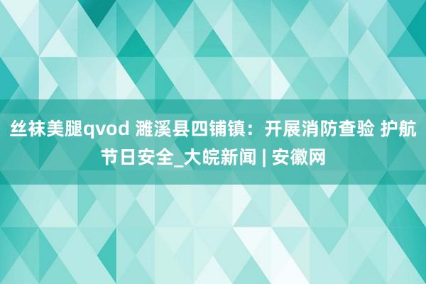 丝袜美腿qvod 濉溪县四铺镇：开展消防查验 护航节日安全_大皖新闻 | 安徽网