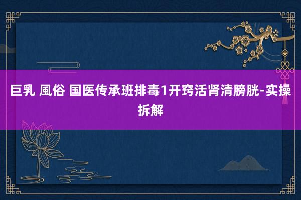 巨乳 風俗 国医传承班排毒1开窍活肾清膀胱-实操拆解