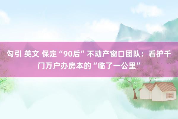 勾引 英文 保定“90后”不动产窗口团队：看护千门万户办房本的“临了一公里”