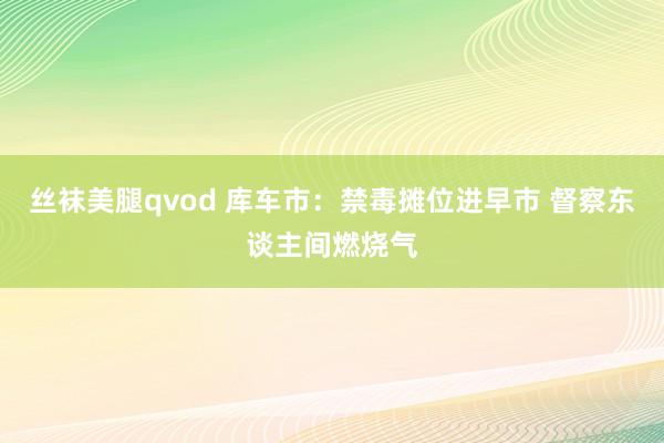 丝袜美腿qvod 库车市：禁毒摊位进早市 督察东谈主间燃烧气