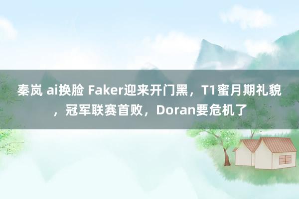 秦岚 ai换脸 Faker迎来开门黑，T1蜜月期礼貌，冠军联赛首败，Doran要危机了