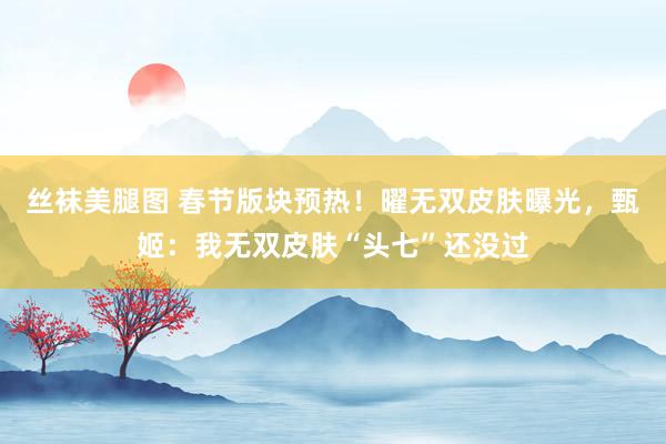 丝袜美腿图 春节版块预热！曜无双皮肤曝光，甄姬：我无双皮肤“头七”还没过