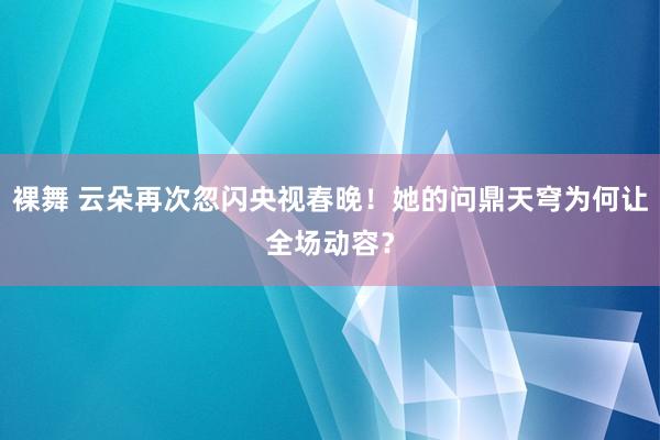 裸舞 云朵再次忽闪央视春晚！她的问鼎天穹为何让全场动容？