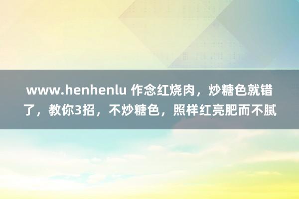 www.henhenlu 作念红烧肉，炒糖色就错了，教你3招，不炒糖色，照样红亮肥而不腻