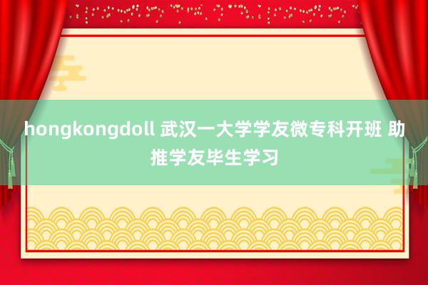 hongkongdoll 武汉一大学学友微专科开班 助推学友毕生学习