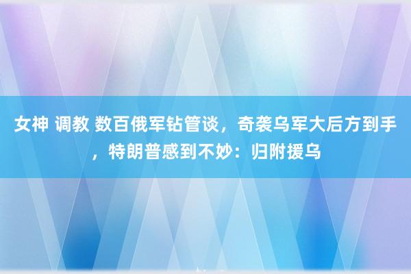 女神 调教 数百俄军钻管谈，奇袭乌军大后方到手，特朗普感到不妙：归附援乌