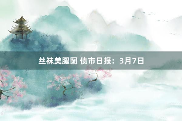 丝袜美腿图 债市日报：3月7日