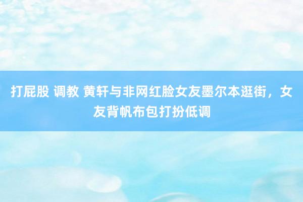 打屁股 调教 黄轩与非网红脸女友墨尔本逛街，女友背帆布包打扮低调