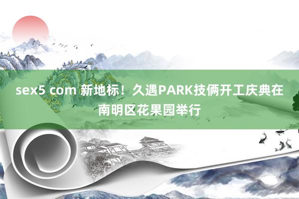 sex5 com 新地标！久遇PARK技俩开工庆典在南明区花果园举行