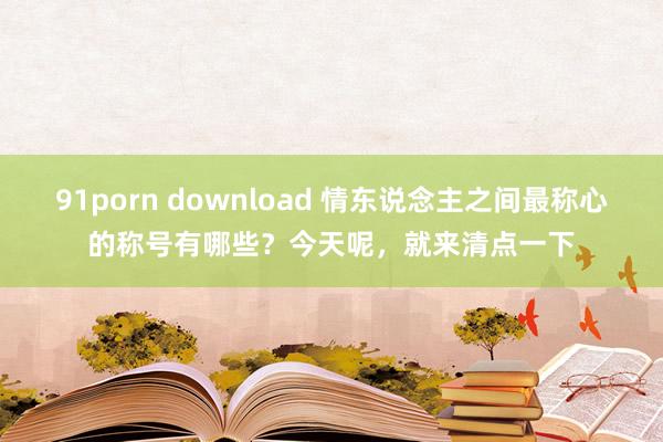 91porn download 情东说念主之间最称心的称号有哪些？今天呢，就来清点一下