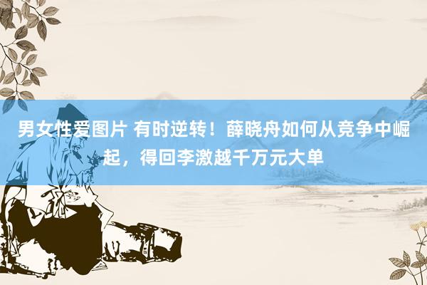 男女性爱图片 有时逆转！薛晓舟如何从竞争中崛起，得回李激越千万元大单
