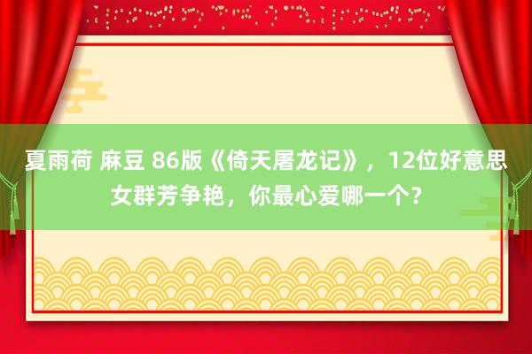 夏雨荷 麻豆 86版《倚天屠龙记》，12位好意思女群芳争艳，你最心爱哪一个？
