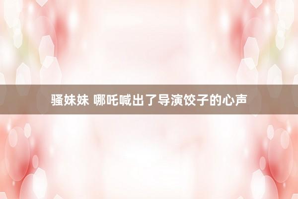 骚妹妹 哪吒喊出了导演饺子的心声